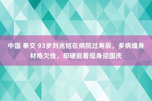 中国 拳交 93岁刘兆铭在病院过寿辰，多病缠身材格欠佳，却硬挺着现身迎国庆