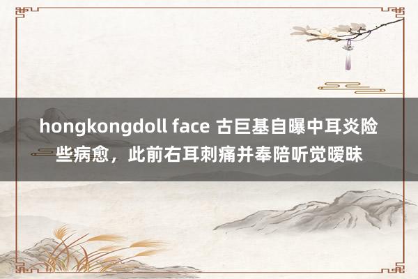 hongkongdoll face 古巨基自曝中耳炎险些病愈，此前右耳刺痛并奉陪听觉暧昧