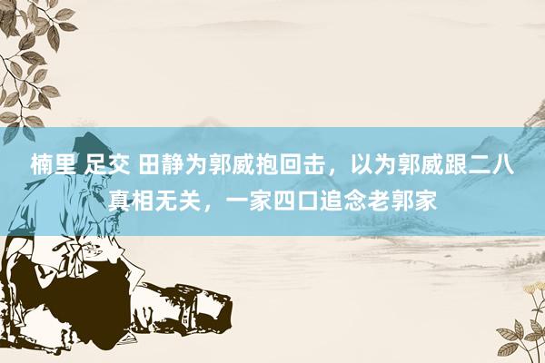 楠里 足交 田静为郭威抱回击，以为郭威跟二八真相无关，一家四口追念老郭家