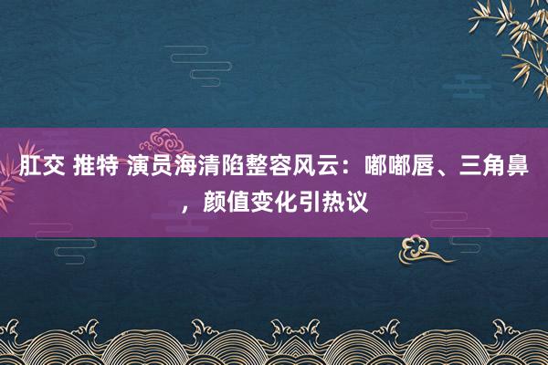 肛交 推特 演员海清陷整容风云：嘟嘟唇、三角鼻，颜值变化引热议