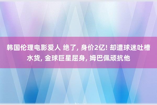 韩国伦理电影爱人 绝了， 身价2亿! 却遭球迷吐槽水货， 金球巨星屈身， 姆巴佩顽抗他