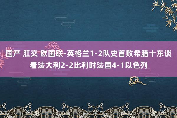 国产 肛交 欧国联-英格兰1-2队史首败希腊十东谈看法大利2-2比利时法国4-1以色列