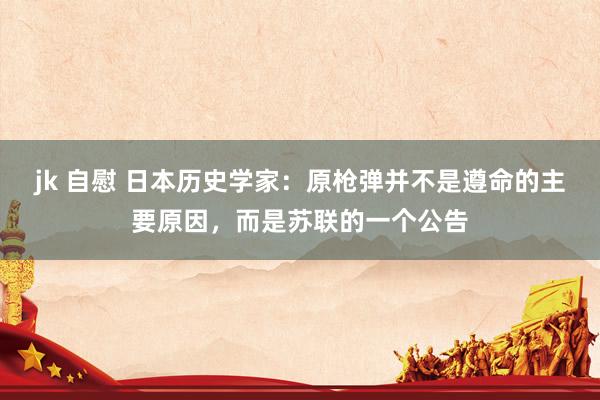 jk 自慰 日本历史学家：原枪弹并不是遵命的主要原因，而是苏联的一个公告