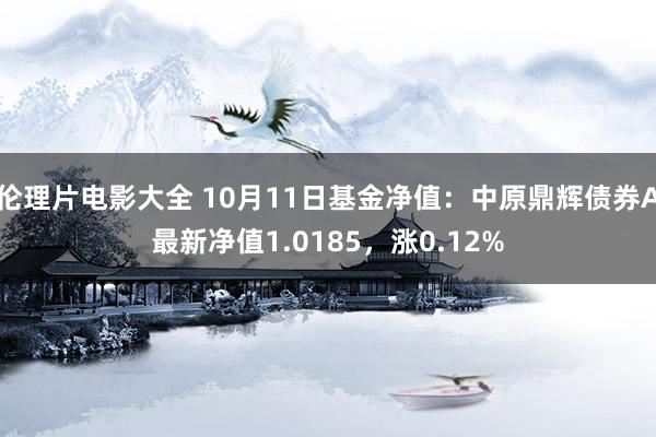 伦理片电影大全 10月11日基金净值：中原鼎辉债券A最新净值1.0185，涨0.12%