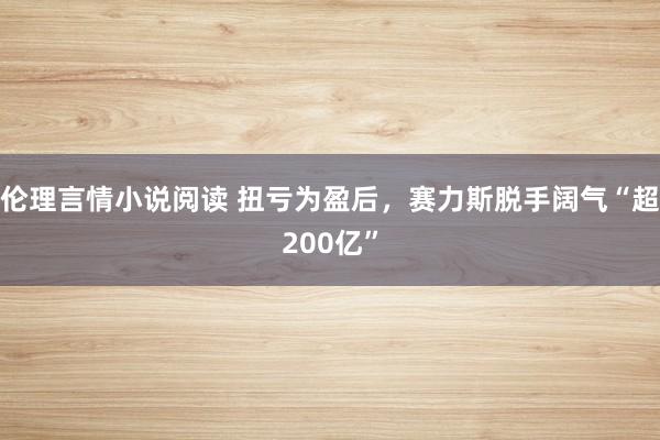 伦理言情小说阅读 扭亏为盈后，赛力斯脱手阔气“超200亿”