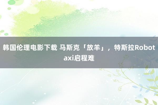 韩国伦理电影下载 马斯克「放羊」，特斯拉Robotaxi启程难