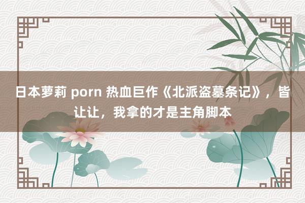 日本萝莉 porn 热血巨作《北派盗墓条记》，皆让让，我拿的才是主角脚本