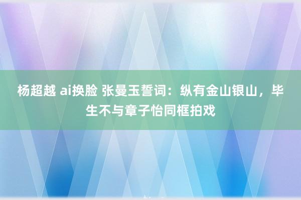 杨超越 ai换脸 张曼玉誓词：纵有金山银山，毕生不与章子怡同框拍戏