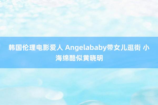 韩国伦理电影爱人 Angelababy带女儿逛街 小海绵酷似黄晓明