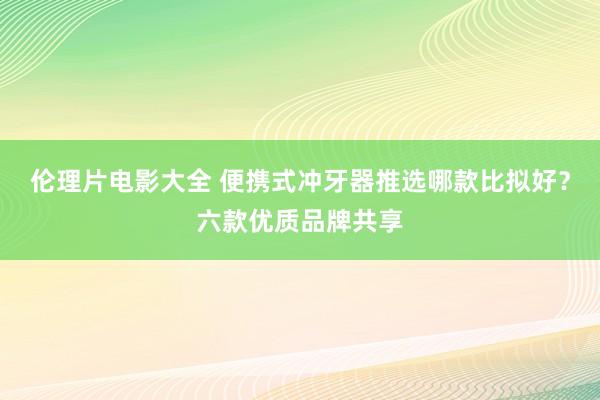 伦理片电影大全 便携式冲牙器推选哪款比拟好？六款优质品牌共享