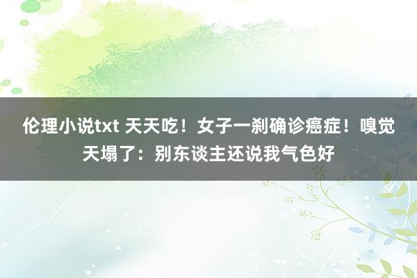 伦理小说txt 天天吃！女子一刹确诊癌症！嗅觉天塌了：别东谈主还说我气色好