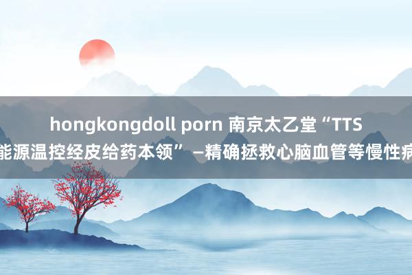 hongkongdoll porn 南京太乙堂“TTS能源温控经皮给药本领” —精确拯救心脑血管等慢性病