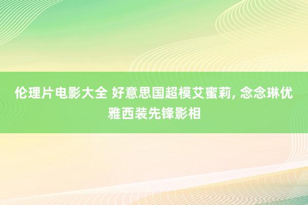 伦理片电影大全 好意思国超模艾蜜莉， 念念琳优雅西装先锋影相