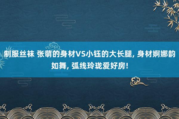 制服丝袜 张萌的身材VS小钰的大长腿， 身材婀娜韵如舞， 弧线玲珑爱好房!