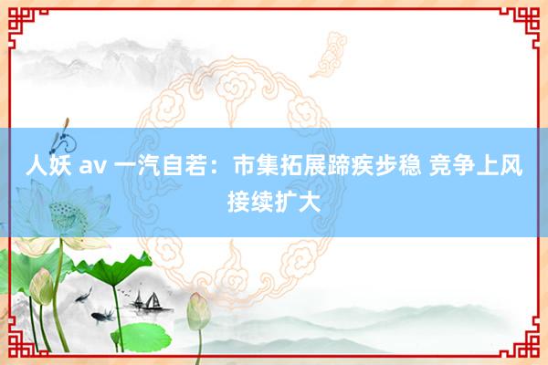 人妖 av 一汽自若：市集拓展蹄疾步稳 竞争上风接续扩大