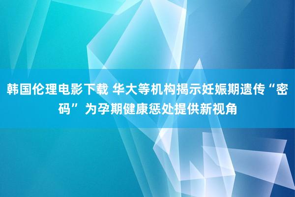 韩国伦理电影下载 华大等机构揭示妊娠期遗传“密码” 为孕期健康惩处提供新视角