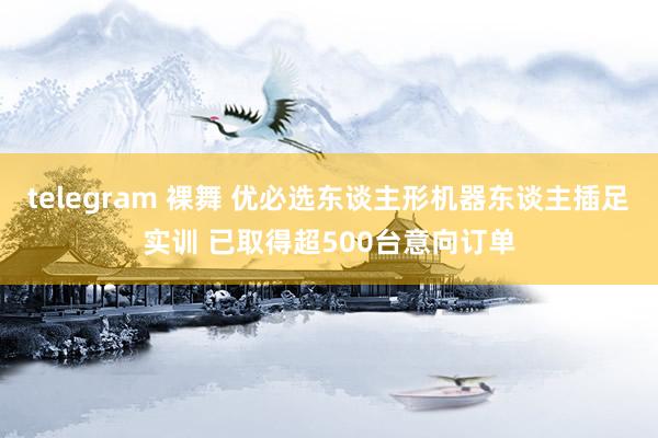 telegram 裸舞 优必选东谈主形机器东谈主插足实训 已取得超500台意向订单