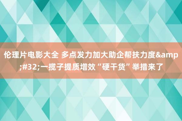 伦理片电影大全 多点发力加大助企帮扶力度&#32;一揽子提质增效“硬干货”举措来了