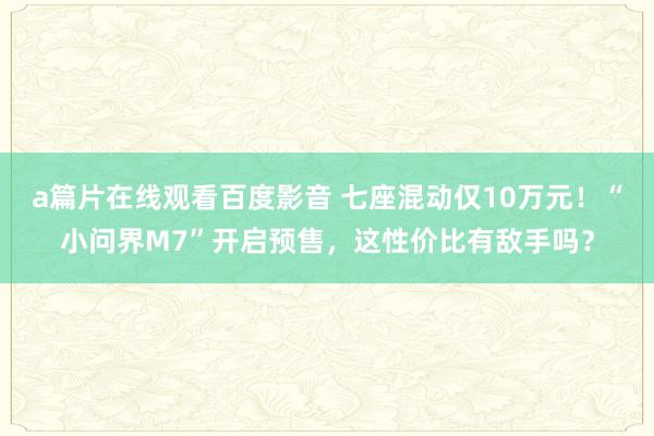 a篇片在线观看百度影音 七座混动仅10万元！“小问界M7”开启预售，这性价比有敌手吗？