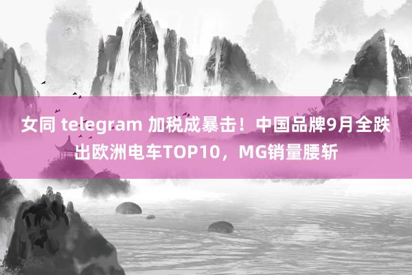 女同 telegram 加税成暴击！中国品牌9月全跌出欧洲电车TOP10，MG销量腰斩