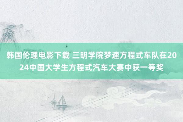 韩国伦理电影下载 三明学院梦速方程式车队在2024中国大学生方程式汽车大赛中获一等奖