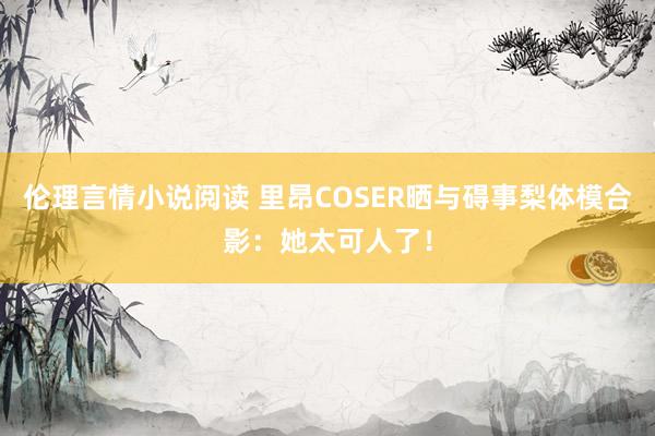 伦理言情小说阅读 里昂COSER晒与碍事梨体模合影：她太可人了！