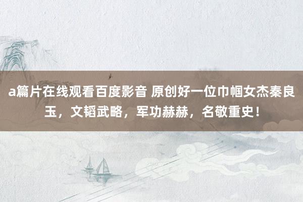 a篇片在线观看百度影音 原创好一位巾帼女杰秦良玉，文韬武略，军功赫赫，名敬重史！