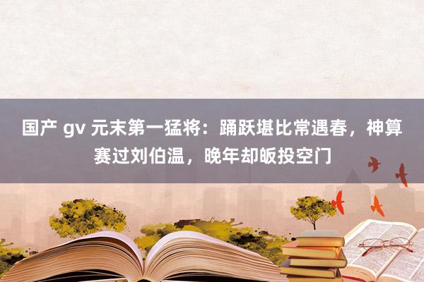 国产 gv 元末第一猛将：踊跃堪比常遇春，神算赛过刘伯温，晚年却皈投空门