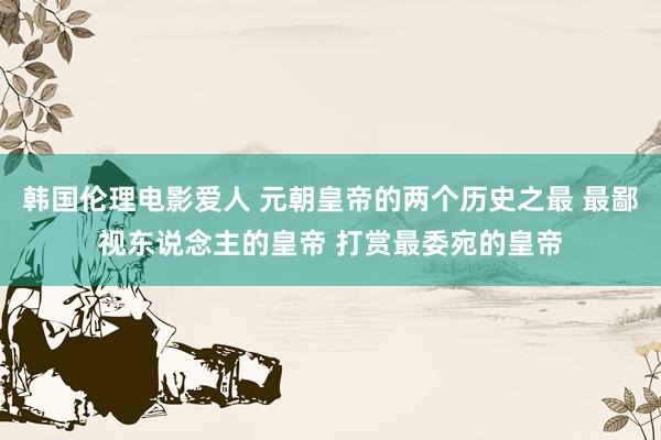 韩国伦理电影爱人 元朝皇帝的两个历史之最 最鄙视东说念主的皇帝 打赏最委宛的皇帝