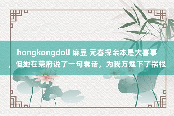 hongkongdoll 麻豆 元春探亲本是大喜事，但她在荣府说了一句蠢话，为我方埋下了祸根