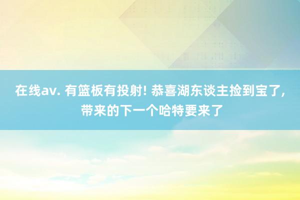 在线av. 有篮板有投射! 恭喜湖东谈主捡到宝了， 带来的下一个哈特要来了