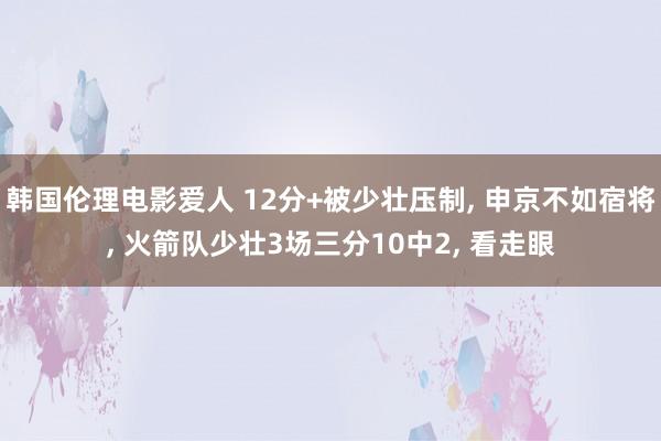 韩国伦理电影爱人 12分+被少壮压制， 申京不如宿将， 火箭队少壮3场三分10中2， 看走眼