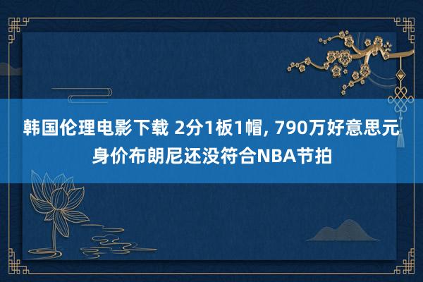 韩国伦理电影下载 2分1板1帽， 790万好意思元身价布朗尼还没符合NBA节拍