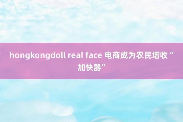 hongkongdoll real face 电商成为农民增收“加快器”