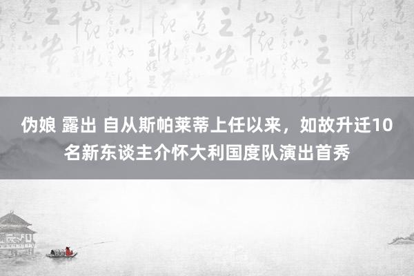 伪娘 露出 自从斯帕莱蒂上任以来，如故升迁10名新东谈主介怀大利国度队演出首秀