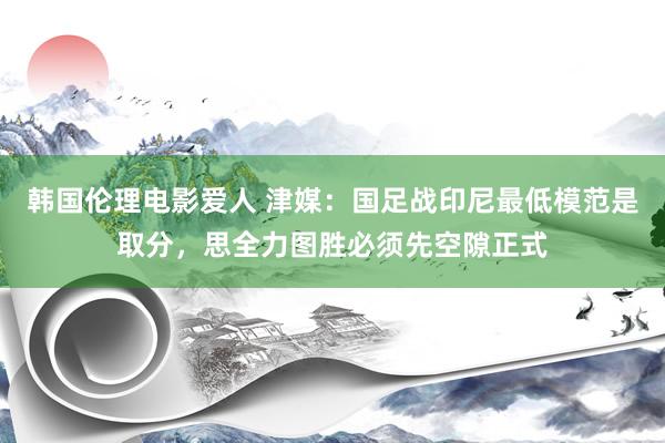 韩国伦理电影爱人 津媒：国足战印尼最低模范是取分，思全力图胜必须先空隙正式