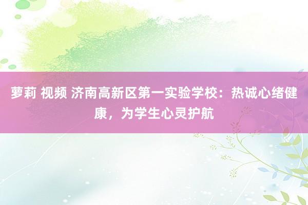 萝莉 视频 济南高新区第一实验学校：热诚心绪健康，为学生心灵护航