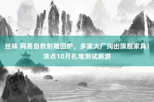 丝袜 网易自救射雕回炉，多家大厂掏出旗舰家具！清点10月扎堆测试新游