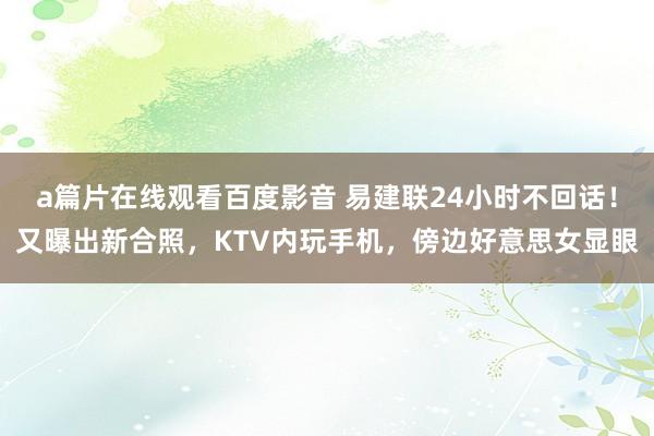 a篇片在线观看百度影音 易建联24小时不回话！又曝出新合照，KTV内玩手机，傍边好意思女显眼