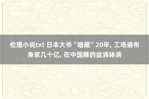 伦理小说txt 日本大爷“暗藏”20年， 工场遍布身家几十亿， 在中国赚的盆满钵满