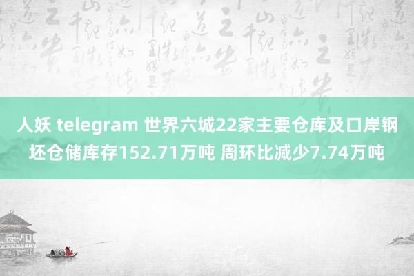 人妖 telegram 世界六城22家主要仓库及口岸钢坯仓储库存152.71万吨 周环比减少7.74万吨