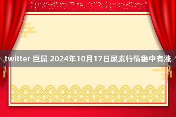 twitter 巨屌 2024年10月17日尿素行情稳中有涨