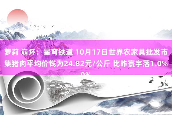 萝莉 崩坏：星穹铁道 10月17日世界农家具批发市集猪肉平均价钱为24.82元/公斤 比昨寰宇落1.0%