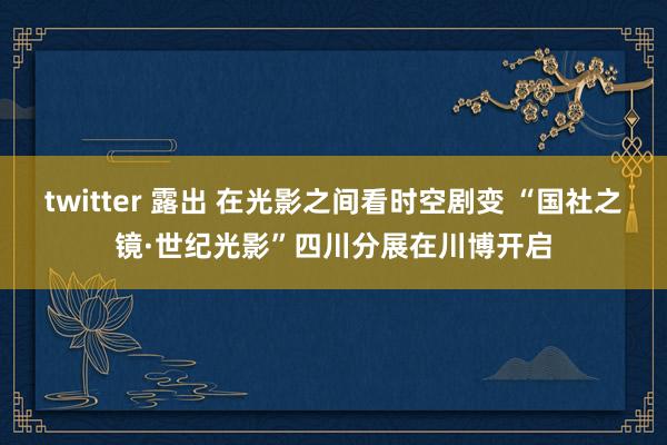 twitter 露出 在光影之间看时空剧变 “国社之镜·世纪光影”四川分展在川博开启