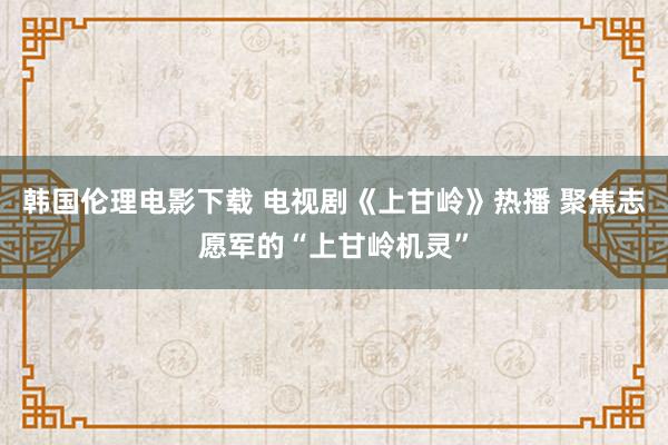 韩国伦理电影下载 电视剧《上甘岭》热播 聚焦志愿军的“上甘岭机灵”