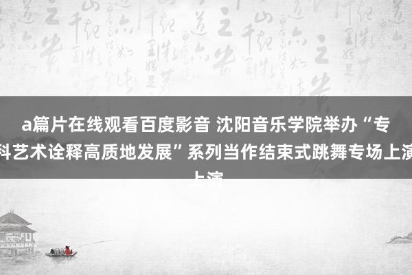 a篇片在线观看百度影音 沈阳音乐学院举办“专科艺术诠释高质地发展”系列当作结束式跳舞专场上演