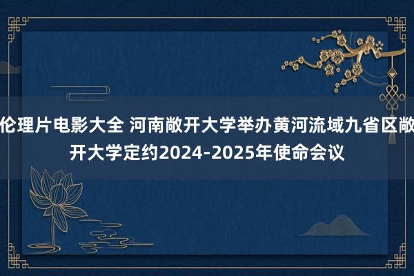 伦理片电影大全 河南敞开大学举办黄河流域九省区敞开大学定约2024-2025年使命会议