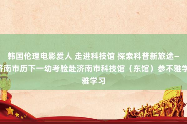 韩国伦理电影爱人 走进科技馆 探索科普新旅途——济南市历下一幼考验赴济南市科技馆（东馆）参不雅学习