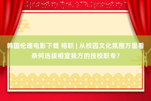 韩国伦理电影下载 榕职 | 从校园文化氛围方面看奈何选拔相宜我方的技校职专？