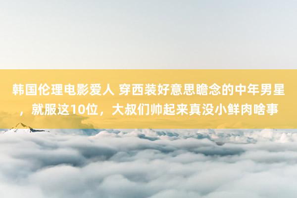 韩国伦理电影爱人 穿西装好意思瞻念的中年男星，就服这10位，大叔们帅起来真没小鲜肉啥事